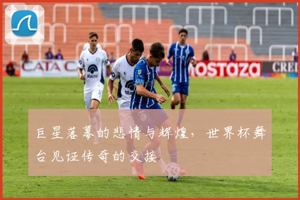 巨星落幕的悲情与辉煌，世界杯舞台见证传奇的交接