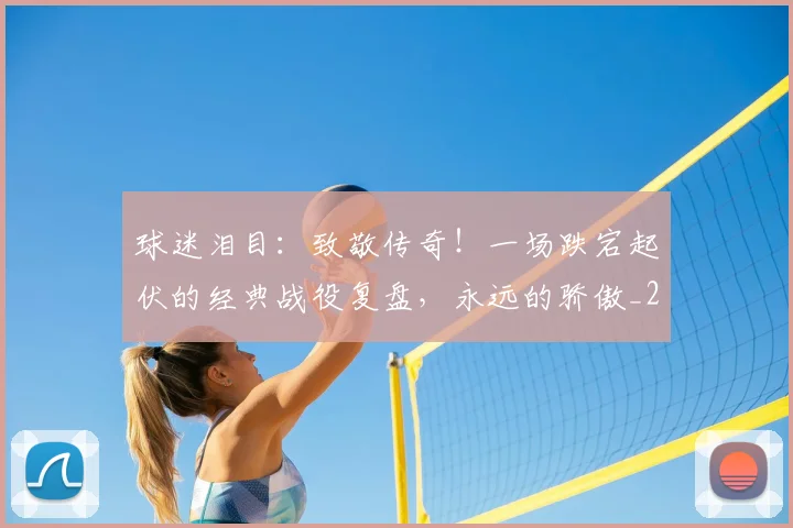 球迷泪目:致敬传奇!一场跌宕起伏的经典战役复盘,永远的骄傲_20260802161127