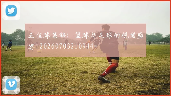 五佳球集锦：篮球与足球的视觉盛宴_20260703210944