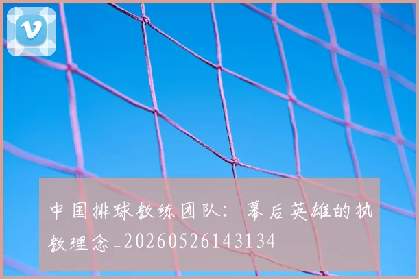 中国排球教练团队：幕后英雄的执教理念_20260526143134