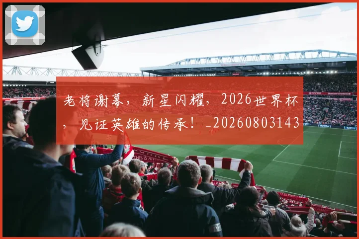 老将谢幕,新星闪耀,2026世界杯,见证英雄的传承!_20260803143821
