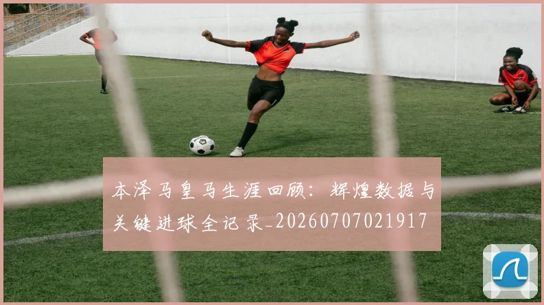 本泽马皇马生涯回顾：辉煌数据与关键进球全记录_20260707021917