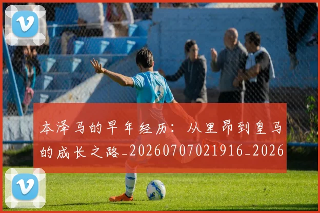 本泽马的早年经历：从里昂到皇马的成长之路_20260707021916_20260731174440
