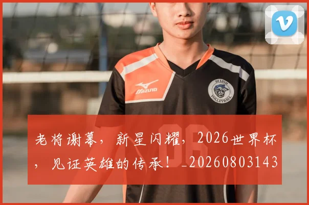 老将谢幕,新星闪耀,2026世界杯,见证英雄的传承!_20260803143821