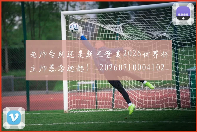 老帅告别还是新王登基2026世界杯主帅悬念迭起!_20260710004102_20260803143824