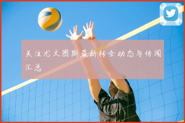 关注尤文图斯最新转会动态与传闻汇总