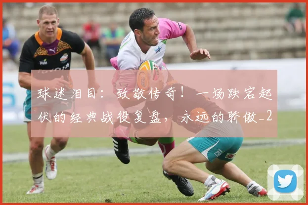 球迷泪目:致敬传奇!一场跌宕起伏的经典战役复盘,永远的骄傲_20260802161127