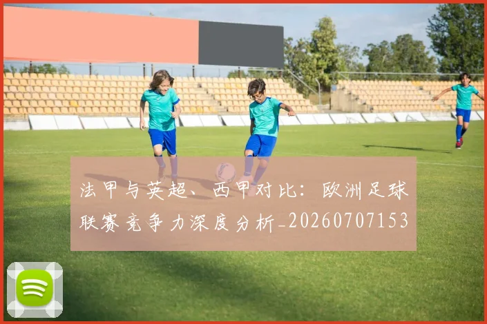 法甲与英超、西甲对比:欧洲足球联赛竞争力深度分析_20260707153032
