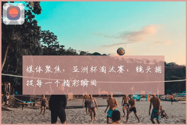 媒体聚焦，亚洲杯淘汰赛，镜头捕捉每一个精彩瞬间