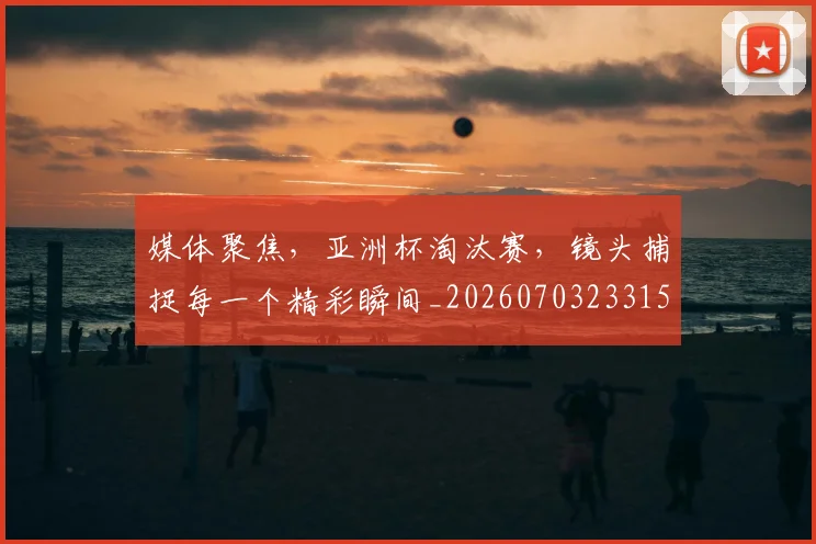 媒体聚焦，亚洲杯淘汰赛，镜头捕捉每一个精彩瞬间_20260703233150