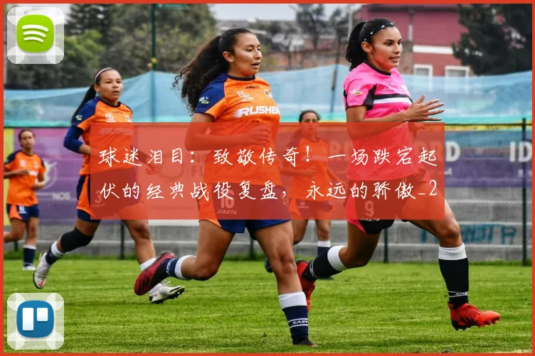 球迷泪目：致敬传奇！一场跌宕起伏的经典战役复盘，永远的骄傲_20260710003136
