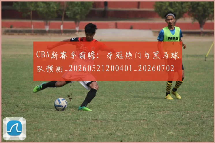 CBA新赛季前瞻：夺冠热门与黑马球队预测_20260521200401_20260702164044_20260712045308