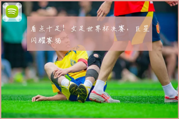 看点十足！女足世界杯决赛，巨星闪耀赛场