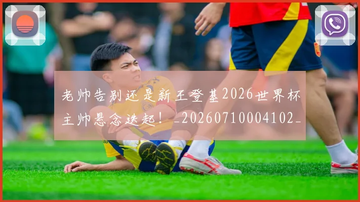 老帅告别还是新王登基2026世界杯主帅悬念迭起!_20260710004102_20260803143824