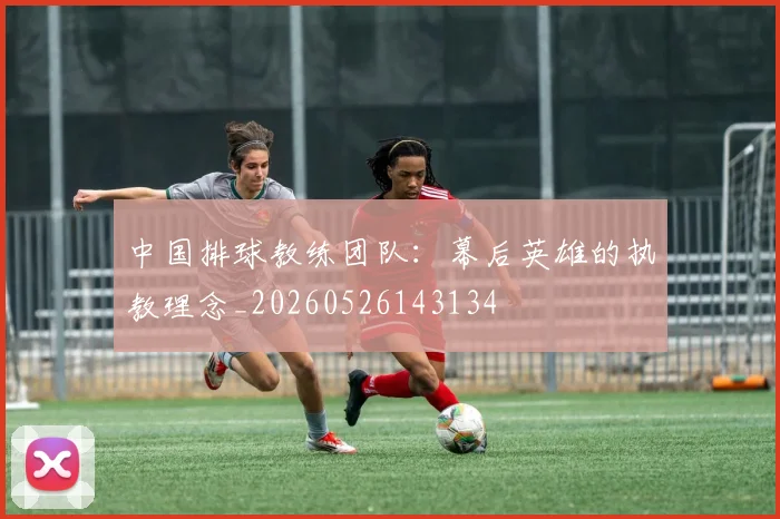 中国排球教练团队：幕后英雄的执教理念_20260526143134