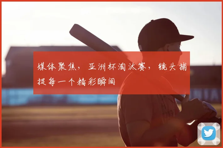 媒体聚焦，亚洲杯淘汰赛，镜头捕捉每一个精彩瞬间