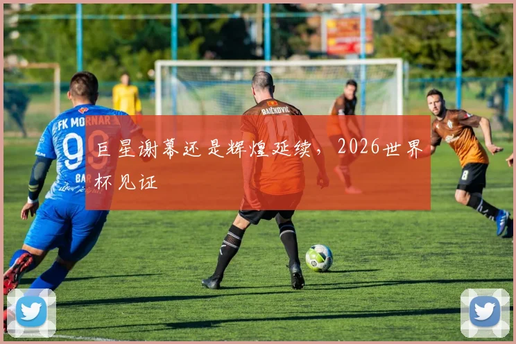 巨星谢幕还是辉煌延续，2026世界杯见证