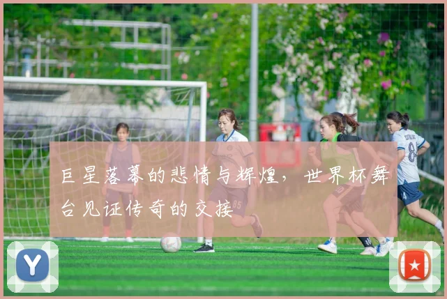 巨星落幕的悲情与辉煌，世界杯舞台见证传奇的交接