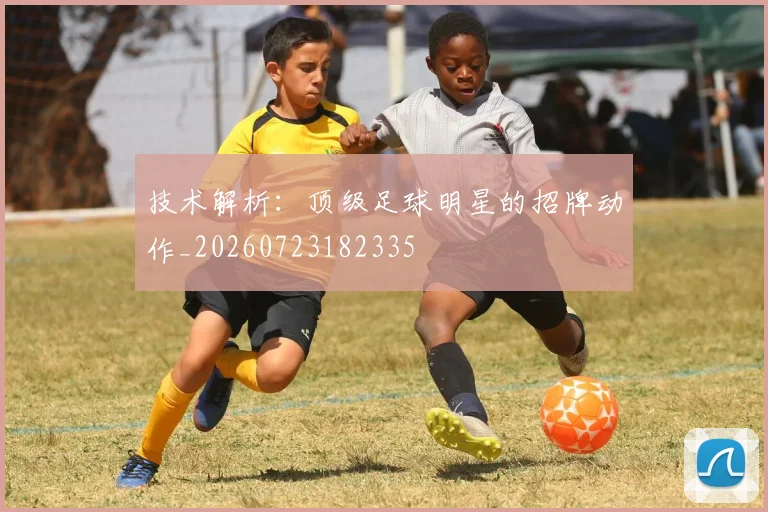 技术解析：顶级足球明星的招牌动作_20260723182335