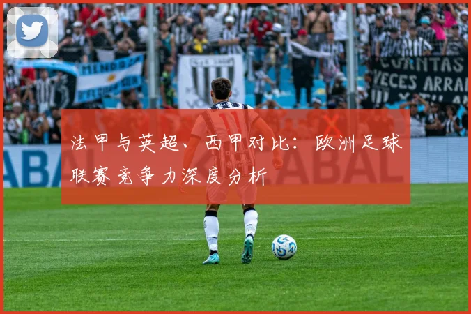 法甲与英超、西甲对比：欧洲足球联赛竞争力深度分析