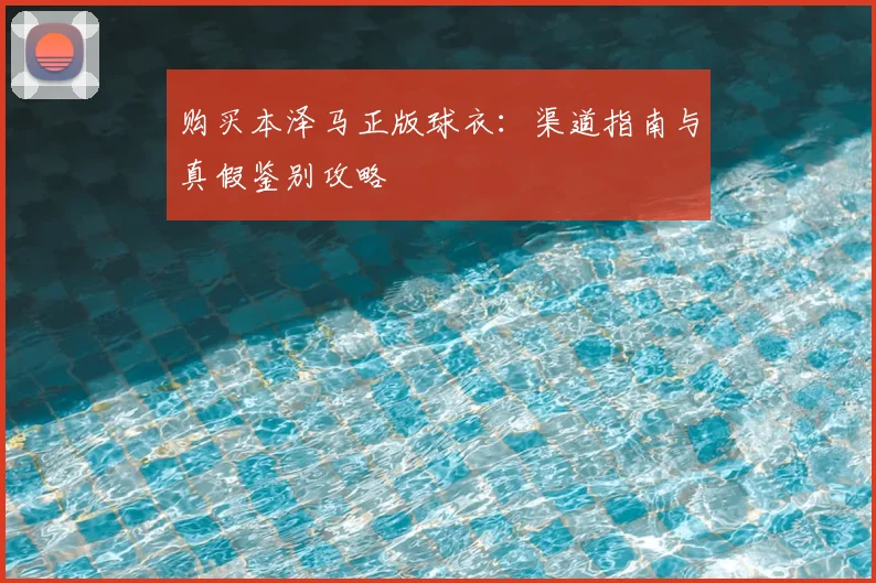 购买本泽马正版球衣：渠道指南与真假鉴别攻略