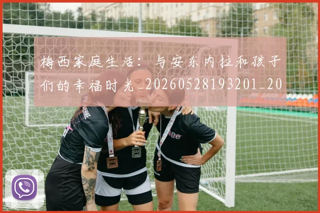 梅西家庭生活：与安东内拉和孩子们的幸福时光_20260528193201_20260707023207