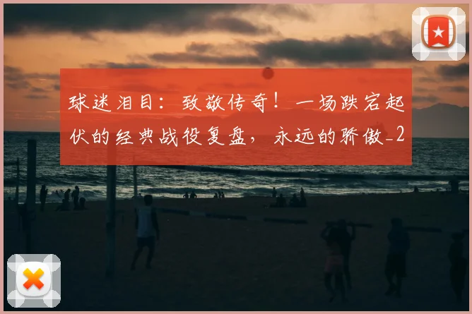 球迷泪目：致敬传奇！一场跌宕起伏的经典战役复盘，永远的骄傲_20260710003136