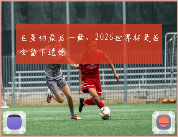 巨星的最后一舞，2026世界杯是否会留下遗憾