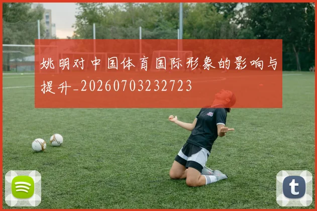 姚明对中国体育国际形象的影响与提升_20260703232723