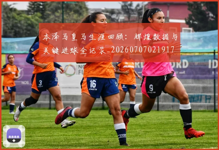 本泽马皇马生涯回顾:辉煌数据与关键进球全记录_20260707021917